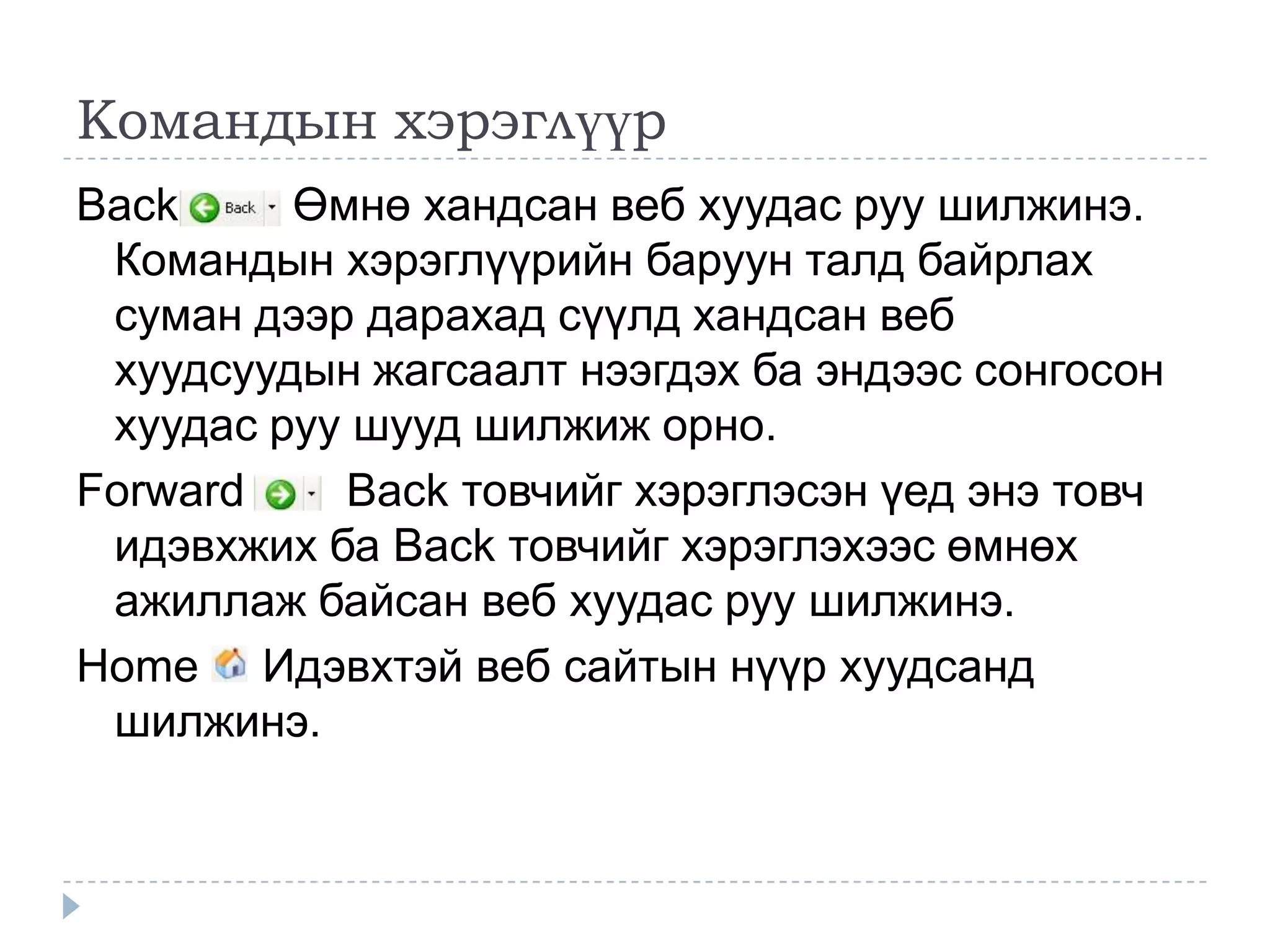 Командын хэрэглүүр
Back     Өмнө хандсан веб хуудас руу шилжинэ.
 Командын хэрэглүүрийн баруун талд байрлах
 суман дээр дарахад сүүлд хандсан веб
 хуудсуудын жагсаалт нээгдэх ба эндээс сонгосон
 хуудас руу шууд шилжиж орно.
Forward    Back товчийг хэрэглэсэн үед энэ товч
 идэвхжих ба Back товчийг хэрэглэхээс өмнөх
 ажиллаж байсан веб хуудас руу шилжинэ.
Home Идэвхтэй веб сайтын нүүр хуудсанд
 шилжинэ.
 