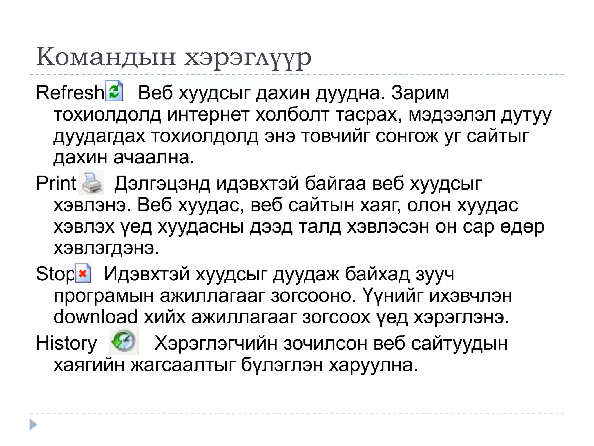 Командын хэрэглүүр
Refresh    Веб хуудсыг дахин дуудна. Зарим
  тохиолдолд интернет холболт тасрах, мэдээлэл дутуу
  дуудагдах тохиолдолд энэ товчийг сонгож уг сайтыг
  дахин ачаална.
Print   Дэлгэцэнд идэвхтэй байгаа веб хуудсыг
  хэвлэнэ. Веб хуудас, веб сайтын хаяг, олон хуудас
  хэвлэх үед хуудасны дээд талд хэвлэсэн он сар өдөр
  хэвлэгдэнэ.
Stop Идэвхтэй хуудсыг дуудаж байхад зууч
  програмын ажиллагааг зогсооно. Үүнийг ихэвчлэн
  download хийх ажиллагааг зогсоох үед хэрэглэнэ.
History     Хэрэглэгчийн зочилсон веб сайтуудын
  хаягийн жагсаалтыг бүлэглэн харуулна.
 