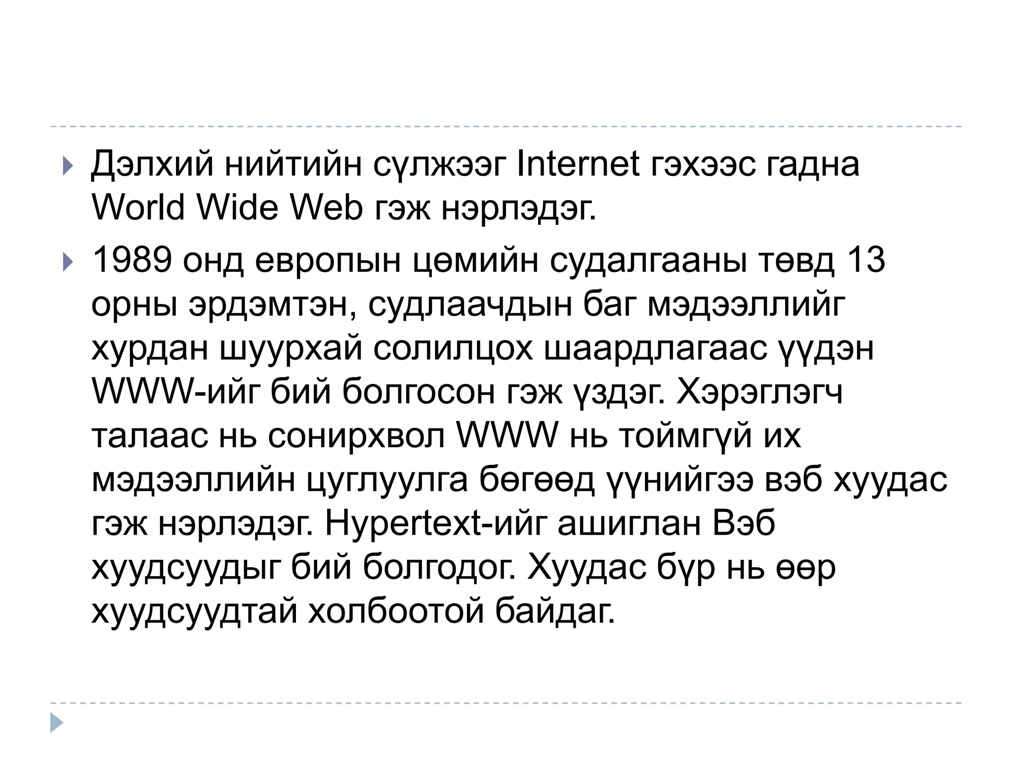    Дэлхий нийтийн сүлжээг Internet гэхээс гадна
    World Wide Web гэж нэрлэдэг.
   1989 онд европын цөмийн судалгааны төвд 13
    орны эрдэмтэн, судлаачдын баг мэдээллийг
    хурдан шуурхай солилцох шаардлагаас үүдэн
    WWW-ийг бий болгосон гэж үздэг. Хэрэглэгч
    талаас нь сонирхвол WWW нь тоймгүй их
    мэдээллийн цуглуулга бөгөөд үүнийгээ вэб хуудас
    гэж нэрлэдэг. Hypertext-ийг ашиглан Вэб
    хуудсуудыг бий болгодог. Хуудас бүр нь өөр
    хуудсуудтай холбоотой байдаг.
 
