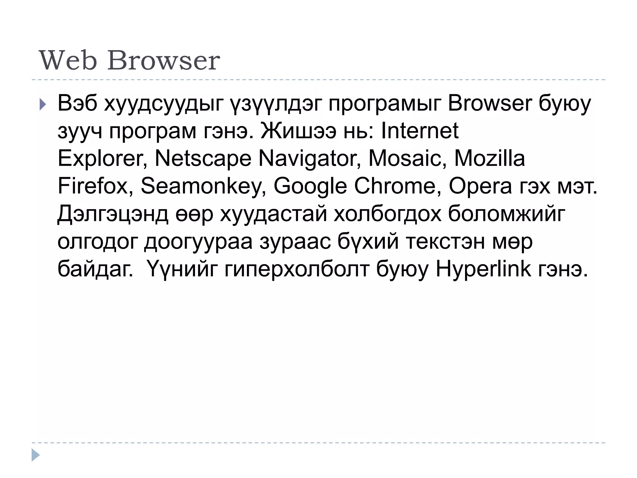 Web Browser
   Вэб хуудсуудыг үзүүлдэг програмыг Browser буюу
    зууч програм гэнэ. Жишээ нь: Internet
    Explorer, Netscape Navigator, Mosaic, Mozilla
    Firefox, Seamonkey, Google Chrome, Opera гэх мэт.
    Дэлгэцэнд өөр хуудастай холбогдох боломжийг
    олгодог доогуураа зураас бүхий текстэн мөр
    байдаг. Үүнийг гиперхолболт буюу Hyperlink гэнэ.
 