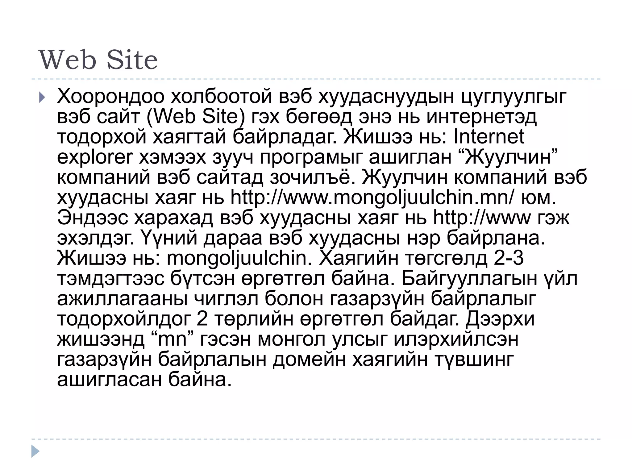 Web Site
   Хоорондоо холбоотой вэб хуудаснуудын цуглуулгыг
    вэб сайт (Web Site) гэх бөгөөд энэ нь интернетэд
    тодорхой хаягтай байрладаг. Жишээ нь: Internet
    explorer хэмээх зууч програмыг ашиглан ―Жуулчин‖
    компаний вэб сайтад зочилъѐ. Жуулчин компаний вэб
    хуудасны хаяг нь http://www.mongoljuulchin.mn/ юм.
    Эндээс харахад вэб хуудасны хаяг нь http://www гэж
    эхэлдэг. Үүний дараа вэб хуудасны нэр байрлана.
    Жишээ нь: mongoljuulchin. Хаягийн төгсгөлд 2-3
    тэмдэгтээс бүтсэн өргөтгөл байна. Байгууллагын үйл
    ажиллагааны чиглэл болон газарзүйн байрлалыг
    тодорхойлдог 2 төрлийн өргөтгөл байдаг. Дээрхи
    жишээнд ―mn‖ гэсэн монгол улсыг илэрхийлсэн
    газарзүйн байрлалын домейн хаягийн түвшинг
    ашигласан байна.
 