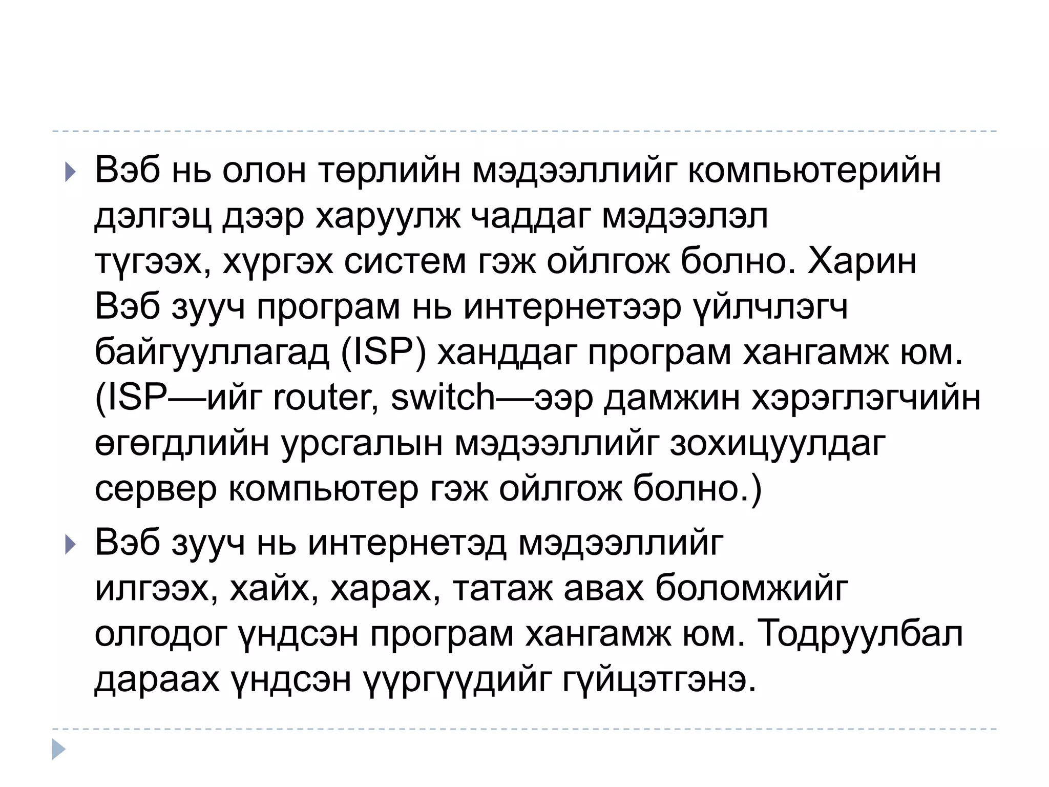    Вэб нь олон төрлийн мэдээллийг компьютерийн
    дэлгэц дээр харуулж чаддаг мэдээлэл
    түгээх, хүргэх систем гэж ойлгож болно. Харин
    Вэб зууч програм нь интернетээр үйлчлэгч
    байгууллагад (ISP) ханддаг програм хангамж юм.
    (ISP—ийг router, switch—ээр дамжин хэрэглэгчийн
    өгөгдлийн урсгалын мэдээллийг зохицуулдаг
    сервер компьютер гэж ойлгож болно.)
   Вэб зууч нь интернетэд мэдээллийг
    илгээх, хайх, харах, татаж авах боломжийг
    олгодог үндсэн програм хангамж юм. Тодруулбал
    дараах үндсэн үүргүүдийг гүйцэтгэнэ.
 