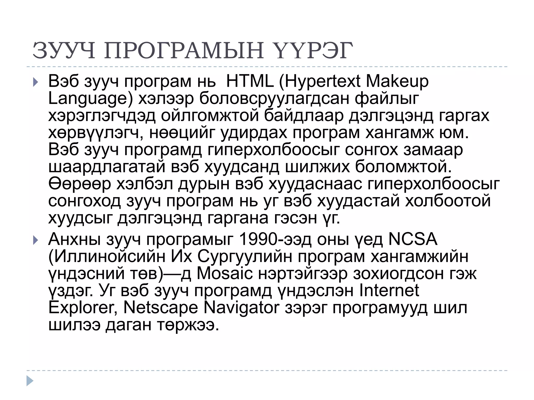 ЗУУЧ ПРОГРАМЫН ҮҮРЭГ
   Вэб зууч програм нь HTML (Hypertext Makeup
    Language) хэлээр боловсруулагдсан файлыг
    хэрэглэгчдэд ойлгомжтой байдлаар дэлгэцэнд гаргах
    хөрвүүлэгч, нөөцийг удирдах програм хангамж юм.
    Вэб зууч програмд гиперхолбоосыг сонгох замаар
    шаардлагатай вэб хуудсанд шилжих боломжтой.
    Өөрөөр хэлбэл дурын вэб хуудаснаас гиперхолбоосыг
    сонгоход зууч програм нь уг вэб хуудастай холбоотой
    хуудсыг дэлгэцэнд гаргана гэсэн үг.
   Анхны зууч програмыг 1990-ээд оны үед NCSA
    (Иллинойсийн Их Сургуулийн програм хангамжийн
    үндэсний төв)—д Mosaic нэртэйгээр зохиогдсон гэж
    үздэг. Уг вэб зууч програмд үндэслэн Internet
    Explorer, Netscape Navigator зэрэг програмууд шил
    шилээ даган төржээ.
 