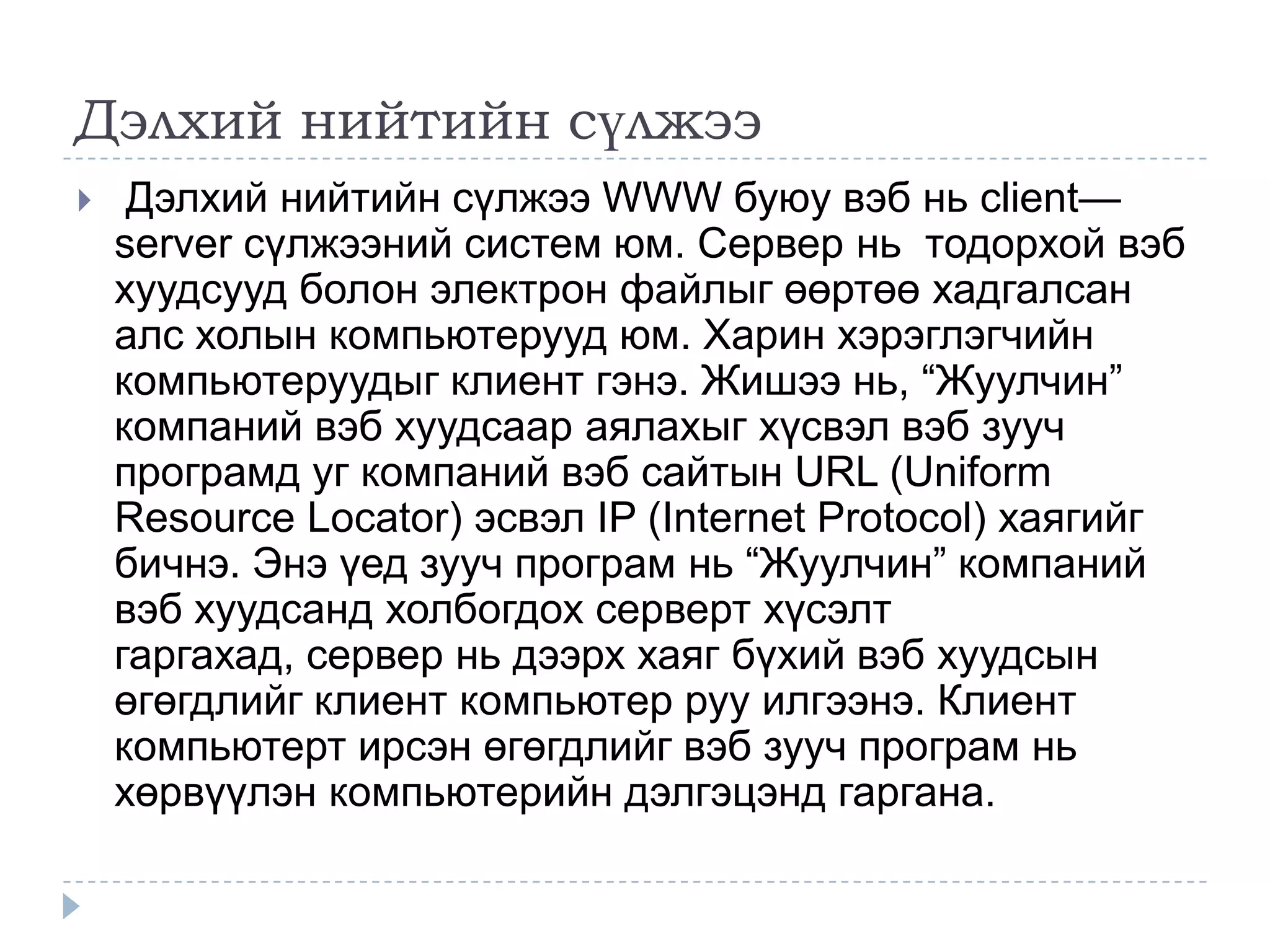 Дэлхий нийтийн сүлжээ
    Дэлхий нийтийн сүлжээ WWW буюу вэб нь client—
    server сүлжээний систем юм. Сервер нь тодорхой вэб
    хуудсууд болон электрон файлыг өөртөө хадгалсан
    алс холын компьютерууд юм. Харин хэрэглэгчийн
    компьютеруудыг клиент гэнэ. Жишээ нь, ―Жуулчин‖
    компаний вэб хуудсаар аялахыг хүсвэл вэб зууч
    програмд уг компаний вэб сайтын URL (Uniform
    Resource Locator) эсвэл IP (Internet Protocol) хаягийг
    бичнэ. Энэ үед зууч програм нь ―Жуулчин‖ компаний
    вэб хуудсанд холбогдох серверт хүсэлт
    гаргахад, сервер нь дээрх хаяг бүхий вэб хуудсын
    өгөгдлийг клиент компьютер руу илгээнэ. Клиент
    компьютерт ирсэн өгөгдлийг вэб зууч програм нь
    хөрвүүлэн компьютерийн дэлгэцэнд гаргана.
 
