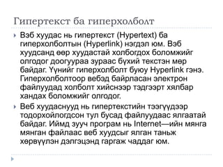 Гипертекст ба гиперхолболт
   Вэб хуудас нь гипертекст (Hypertext) ба
    гиперхолболтын (Hyperlink) нэгдэл юм. Вэб
    хуудсанд өөр хуудастай холбогдох боломжийг
    олгодог доогуураа зураас бүхий текстэн мөр
    байдаг. Үүнийг гиперхолболт буюу Hyperlink гэнэ.
    Гиперхолболтоор вебэд байрласан электрон
    файлуудад холболт хийснээр тэдгээрт хялбар
    хандах боломжийг олгодог.
   Веб хуудаснууд нь гипертекстийн тээгүүдээр
    тодорхойлогдсон тул бусад файлуудаас ялгаатай
    байдаг. Иймд зууч програм нь Internet—ийн мянга
    мянган файлаас веб хуудсыг ялган таньж
    хөрвүүлэн дэлгэцэнд гаргаж чаддаг юм.
 