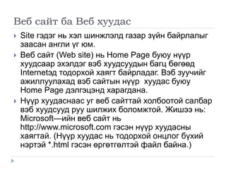 Веб сайт ба Веб хуудас
   Site гэдэг нь хэл шинжлэлд газар зүйн байрлалыг
    заасан англи үг юм.
   Веб сайт (Web site) нь Home Page буюу нүүр
    хуудсаар эхэлдэг вэб хуудсуудын багц бөгөөд
    Internetэд тодорхой хаягт байрладаг. Вэб зуучийг
    ажиллуулахад вэб сайтын нүүр хуудас буюу
    Home Page дэлгэцэнд харагдана.
   Нүүр хуудаснаас уг веб сайттай холбоотой салбар
    вэб хуудсууд руу шилжих боломжтой. Жишээ нь:
    Microsoft—ийн веб сайт нь
    http://www.microsoft.com гэсэн нүүр хуудасны
    хаягтай. (Нүүр хуудас нь тодорхой онцлог бүхий
    нэртэй *.html гэсэн өргөтгөлтэй файл байна.)
 