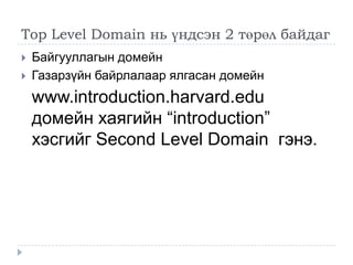 Top Level Domain нь үндсэн 2 төрөл байдаг
   Байгууллагын домейн
   Газарзүйн байрлалаар ялгасан домейн
    www.introduction.harvard.edu
    домейн хаягийн ―introduction‖
    хэсгийг Second Level Domain гэнэ.
 