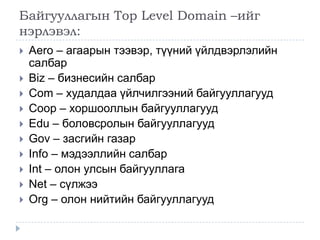 Байгууллагын Top Level Domain –ийг
нэрлэвэл:
   Aero – агаарын тээвэр, түүний үйлдвэрлэлийн
    салбар
   Biz – бизнесийн салбар
   Com – худалдаа үйлчилгээний байгууллагууд
   Coop – хоршооллын байгууллагууд
   Edu – боловсролын байгууллагууд
   Gov – засгийн газар
   Info – мэдээллийн салбар
   Int – олон улсын байгууллага
   Net – сүлжээ
   Org – олон нийтийн байгууллагууд
 