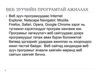 ВЕБ ЗУУЧИЙН ПРОГРАМТАЙ АЖИЛЛАХ
   Веб зууч програмуудаас Internet
    Explorer, Netscape Navigator, Mozilla
    Firefox, Safari, Opera, Google Chrome зэрэг нь
    түгээмэл хэрэглэгддэг програм хангамж юм.
    Програмыг хөгжүүлэгч веб сайтуудаас дээрх
    програмуудыг татаж авах бүрэн боломжтой
    бөгөөд эдгээрийг удирдаж ажиллах нь хоорондоо
    ижил төстэй байдаг. Веб сайтад хандахдаа веб
    зууч програмыг ачаалж хаягийн мөрөнд веб
    сайтын хаягийг бичнэ.
 