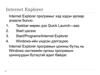 Internet Explorer
  Internet Explorer програмыг хэд хэдэн аргаар
  ачаалж болно.
1.     Taskbar мөрөн дэх Quick Launch—аас
2.     Start цэсээс
3.     Start/Programs/Internet Explorer
4.     Windows-ийн үндсэн дэлгэцээс
  Internet Explorer програмын цонхны бүтэц нь
  Windows системийн орчны програмын
  цонхнуудын бүтэцтэй адил байдаг.
 