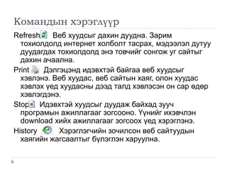 Командын хэрэглүүр
Refresh    Веб хуудсыг дахин дуудна. Зарим
  тохиолдолд интернет холболт тасрах, мэдээлэл дутуу
  дуудагдах тохиолдолд энэ товчийг сонгож уг сайтыг
  дахин ачаална.
Print   Дэлгэцэнд идэвхтэй байгаа веб хуудсыг
  хэвлэнэ. Веб хуудас, веб сайтын хаяг, олон хуудас
  хэвлэх үед хуудасны дээд талд хэвлэсэн он сар өдөр
  хэвлэгдэнэ.
Stop Идэвхтэй хуудсыг дуудаж байхад зууч
  програмын ажиллагааг зогсооно. Үүнийг ихэвчлэн
  download хийх ажиллагааг зогсоох үед хэрэглэнэ.
History     Хэрэглэгчийн зочилсон веб сайтуудын
  хаягийн жагсаалтыг бүлэглэн харуулна.
 