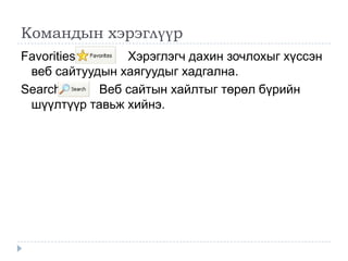 Командын хэрэглүүр
Favorities      Хэрэглэгч дахин зочлохыг хүссэн
 веб сайтуудын хаягуудыг хадгална.
Search      Веб сайтын хайлтыг төрөл бүрийн
 шүүлтүүр тавьж хийнэ.
 