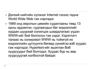    Дэлхий нийтийн сүлжээг Internet гэхээс гадна
    World Wide Web гэж нэрлэдэг.
   1989 онд европын цөмийн судалгааны төвд 13
    орны эрдэмтэн, судлаачдын баг мэдээллийг
    хурдан шуурхай солилцох шаардлагаас үүдэн
    WWW-ийг бий болгосон гэж үздэг. Хэрэглэгч
    талаас нь сонирхвол WWW нь тоймгүй их
    мэдээллийн цуглуулга бөгөөд үүнийгээ вэб хуудас
    гэж нэрлэдэг. Hypertext-ийг ашиглан Вэб
    хуудсуудыг бий болгодог. Хуудас бүр нь өөр
    хуудсуудтай холбоотой байдаг.
 