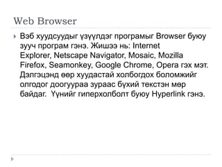 Web Browser
   Вэб хуудсуудыг үзүүлдэг програмыг Browser буюу
    зууч програм гэнэ. Жишээ нь: Internet
    Explorer, Netscape Navigator, Mosaic, Mozilla
    Firefox, Seamonkey, Google Chrome, Opera гэх мэт.
    Дэлгэцэнд өөр хуудастай холбогдох боломжийг
    олгодог доогуураа зураас бүхий текстэн мөр
    байдаг. Үүнийг гиперхолболт буюу Hyperlink гэнэ.
 