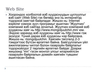 Web Site
   Хоорондоо холбоотой вэб хуудаснуудын цуглуулгыг
    вэб сайт (Web Site) гэх бөгөөд энэ нь интернетэд
    тодорхой хаягтай байрладаг. Жишээ нь: Internet
    explorer хэмээх зууч програмыг ашиглан ―Жуулчин‖
    компаний вэб сайтад зочилъѐ. Жуулчин компаний вэб
    хуудасны хаяг нь http://www.mongoljuulchin.mn/ юм.
    Эндээс харахад вэб хуудасны хаяг нь http://www гэж
    эхэлдэг. Үүний дараа вэб хуудасны нэр байрлана.
    Жишээ нь: mongoljuulchin. Хаягийн төгсгөлд 2-3
    тэмдэгтээс бүтсэн өргөтгөл байна. Байгууллагын үйл
    ажиллагааны чиглэл болон газарзүйн байрлалыг
    тодорхойлдог 2 төрлийн өргөтгөл байдаг. Дээрхи
    жишээнд ―mn‖ гэсэн монгол улсыг илэрхийлсэн
    газарзүйн байрлалын домейн хаягийн түвшинг
    ашигласан байна.
 