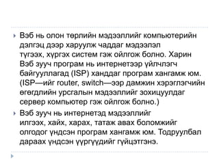    Вэб нь олон төрлийн мэдээллийг компьютерийн
    дэлгэц дээр харуулж чаддаг мэдээлэл
    түгээх, хүргэх систем гэж ойлгож болно. Харин
    Вэб зууч програм нь интернетээр үйлчлэгч
    байгууллагад (ISP) ханддаг програм хангамж юм.
    (ISP—ийг router, switch—ээр дамжин хэрэглэгчийн
    өгөгдлийн урсгалын мэдээллийг зохицуулдаг
    сервер компьютер гэж ойлгож болно.)
   Вэб зууч нь интернетэд мэдээллийг
    илгээх, хайх, харах, татаж авах боломжийг
    олгодог үндсэн програм хангамж юм. Тодруулбал
    дараах үндсэн үүргүүдийг гүйцэтгэнэ.
 