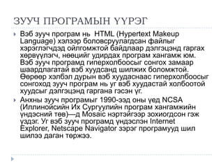 ЗУУЧ ПРОГРАМЫН ҮҮРЭГ
   Вэб зууч програм нь HTML (Hypertext Makeup
    Language) хэлээр боловсруулагдсан файлыг
    хэрэглэгчдэд ойлгомжтой байдлаар дэлгэцэнд гаргах
    хөрвүүлэгч, нөөцийг удирдах програм хангамж юм.
    Вэб зууч програмд гиперхолбоосыг сонгох замаар
    шаардлагатай вэб хуудсанд шилжих боломжтой.
    Өөрөөр хэлбэл дурын вэб хуудаснаас гиперхолбоосыг
    сонгоход зууч програм нь уг вэб хуудастай холбоотой
    хуудсыг дэлгэцэнд гаргана гэсэн үг.
   Анхны зууч програмыг 1990-ээд оны үед NCSA
    (Иллинойсийн Их Сургуулийн програм хангамжийн
    үндэсний төв)—д Mosaic нэртэйгээр зохиогдсон гэж
    үздэг. Уг вэб зууч програмд үндэслэн Internet
    Explorer, Netscape Navigator зэрэг програмууд шил
    шилээ даган төржээ.
 