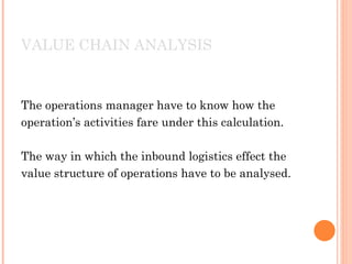 VALUE CHAIN ANALYSIS



The operations manager have to know how the
operation’s activities fare under this calculation.

The way in which the inbound logistics effect the
value structure of operations have to be analysed.
 
