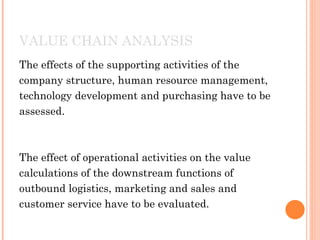 VALUE CHAIN ANALYSIS
The effects of the supporting activities of the
company structure, human resource management,
technology development and purchasing have to be
assessed.



The effect of operational activities on the value
calculations of the downstream functions of
outbound logistics, marketing and sales and
customer service have to be evaluated.
 