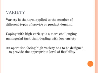 VARIETY
Variety is the term applied to the number of
different types of service or product demand

Coping with high variety is a more challenging
managerial task than dealing with low variety

An operation facing high variety has to be designed
 to provide the appropriate level of flexibility
 