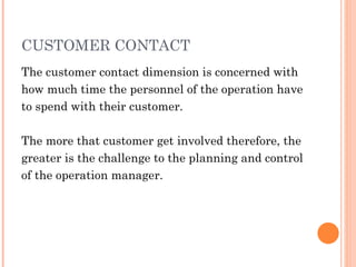 CUSTOMER CONTACT
The customer contact dimension is concerned with
how much time the personnel of the operation have
to spend with their customer.

The more that customer get involved therefore, the
greater is the challenge to the planning and control
of the operation manager.
 