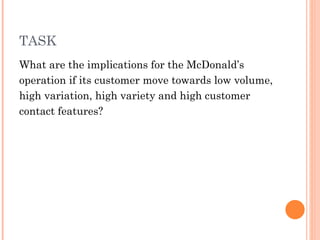 TASK
What are the implications for the McDonald’s
operation if its customer move towards low volume,
high variation, high variety and high customer
contact features?
 