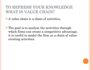 TO REFRESH YOUR KNOWLEDGE
WHAT IS VALUE CHAIN?
   A value chain is a chain of activities.

   The goal is to analyze the activities through
    which firms can create a competitive advantage,
    it is useful to model the firm as a chain of value-
    creating activities.
 