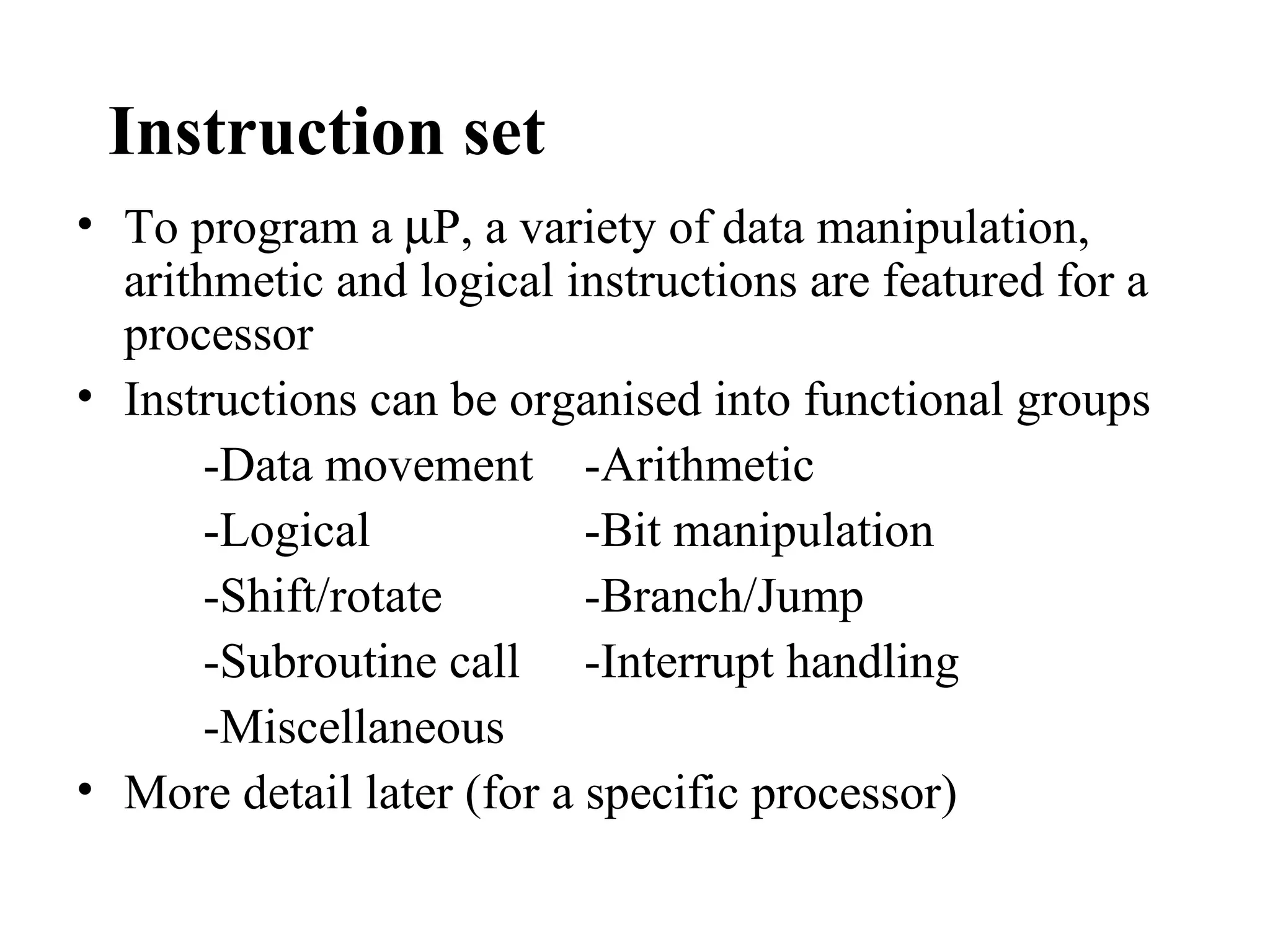 Instruction set
• To program a µP, a variety of data manipulation,
  arithmetic and logical instructions are featured for a
  processor
• Instructions can be organised into functional groups
       -Data movement -Arithmetic
       -Logical            -Bit manipulation
       -Shift/rotate       -Branch/Jump
       -Subroutine call -Interrupt handling
       -Miscellaneous
• More detail later (for a specific processor)
 