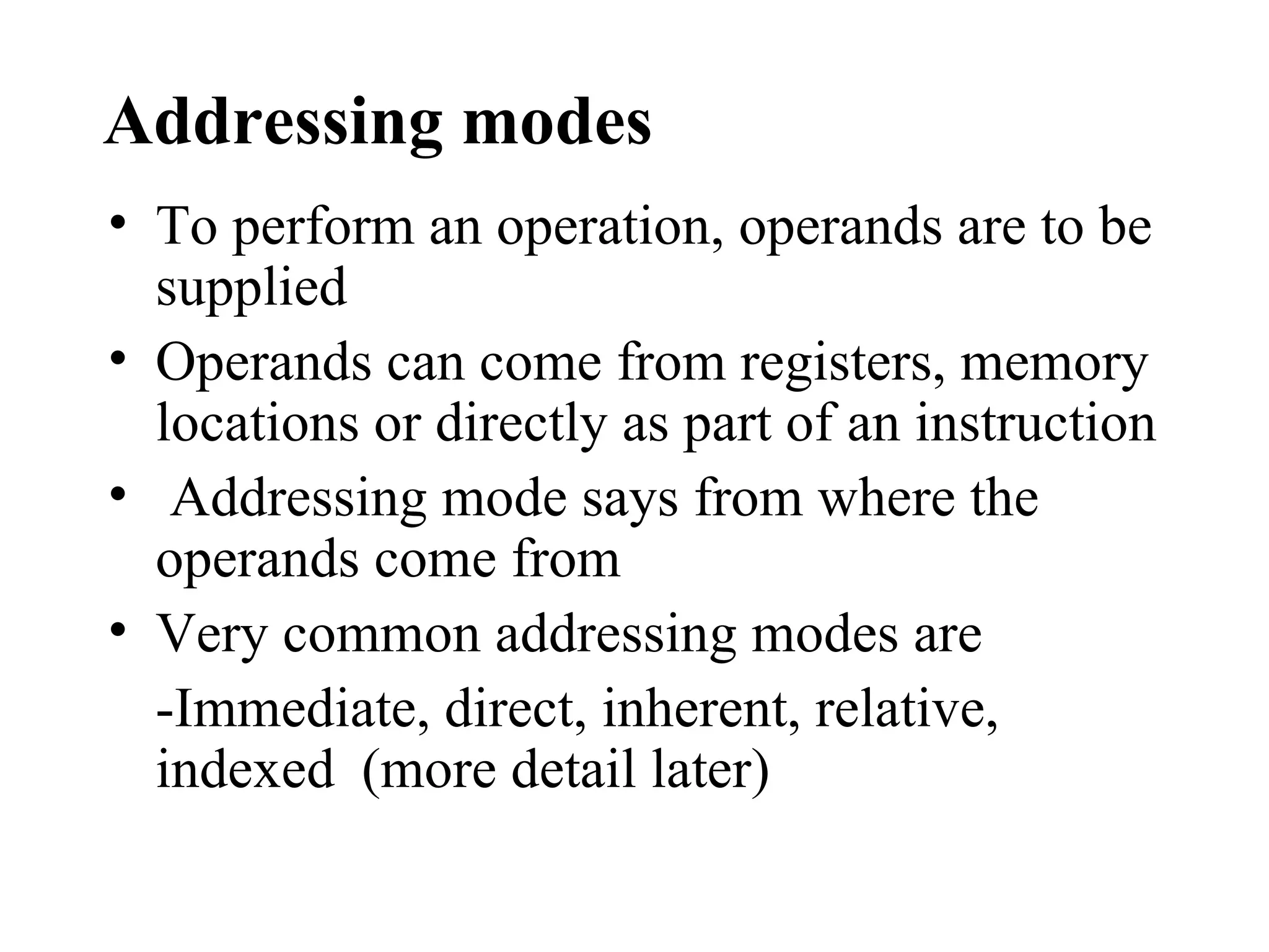 Addressing modes
• To perform an operation, operands are to be
  supplied
• Operands can come from registers, memory
  locations or directly as part of an instruction
• Addressing mode says from where the
  operands come from
• Very common addressing modes are
  -Immediate, direct, inherent, relative,
  indexed (more detail later)
 