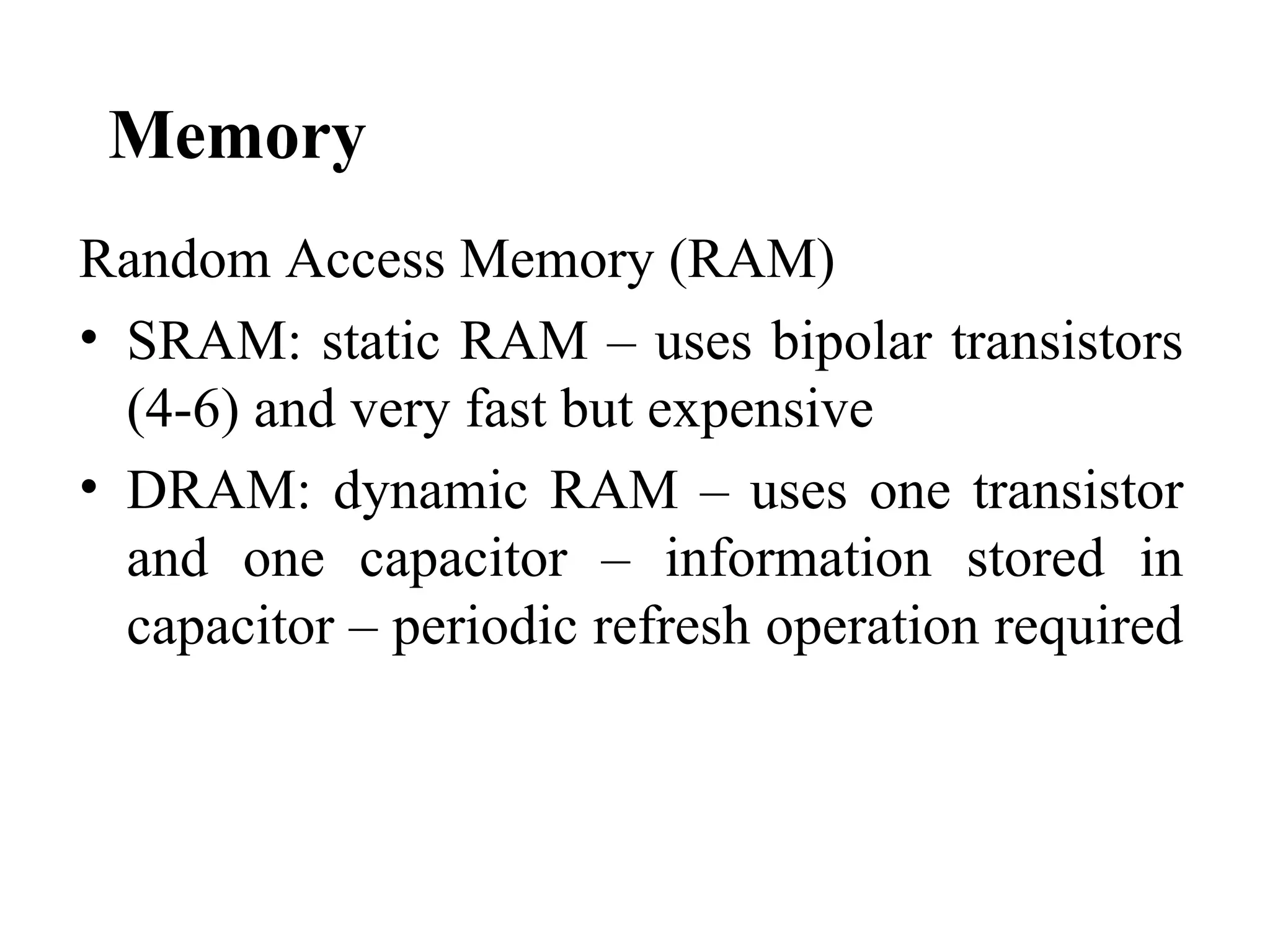 Memory
Random Access Memory (RAM)
• SRAM: static RAM – uses bipolar transistors
  (4-6) and very fast but expensive
• DRAM: dynamic RAM – uses one transistor
  and one capacitor – information stored in
  capacitor – periodic refresh operation required
 