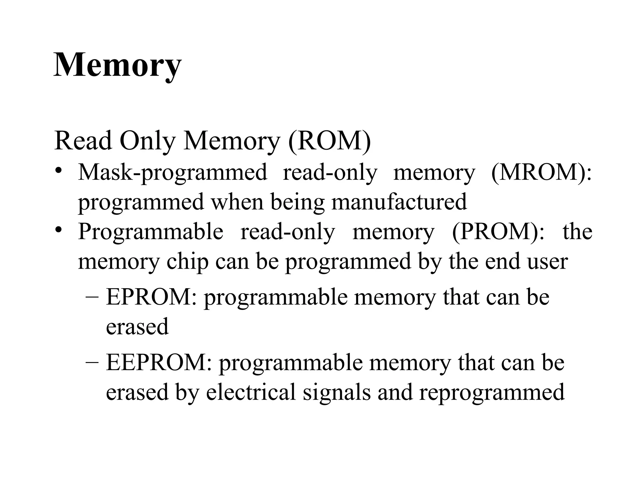 Memory

Read Only Memory (ROM)
• Mask-programmed read-only memory (MROM):
  programmed when being manufactured
• Programmable read-only memory (PROM): the
  memory chip can be programmed by the end user
   – EPROM: programmable memory that can be
     erased
   – EEPROM: programmable memory that can be
     erased by electrical signals and reprogrammed
 