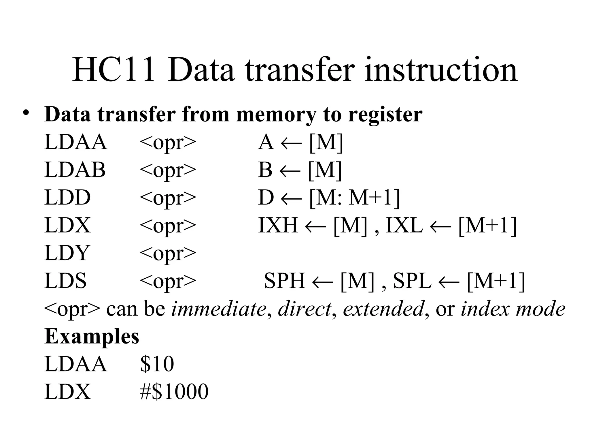 HC11 Data transfer instruction
• Data transfer from memory to register
  LDAA <opr>           A ← [M]
  LDAB <opr>           B ← [M]
  LDD      <opr>       D ← [M: M+1]
  LDX      <opr>       IXH ← [M] , IXL ← [M+1]
  LDY      <opr>
  LDS      <opr>        SPH ← [M] , SPL ← [M+1]
  <opr> can be immediate, direct, extended, or index mode
  Examples
  LDAA $10
  LDX      #$1000
 