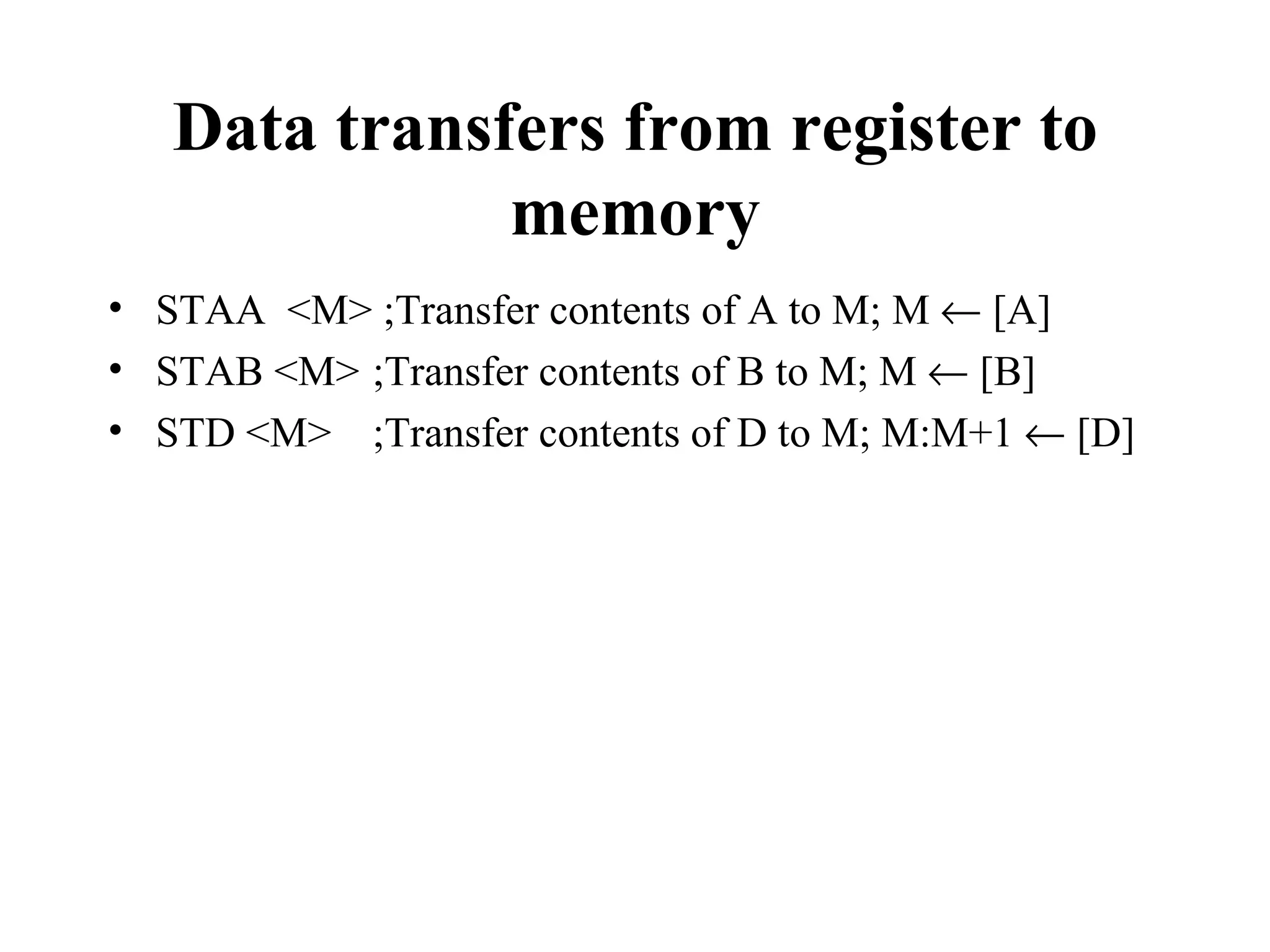 Data transfers from register to
              memory
• STAA <M> ;Transfer contents of A to M; M ← [A]
• STAB <M> ;Transfer contents of B to M; M ← [B]
• STD <M> ;Transfer contents of D to M; M:M+1 ← [D]
 