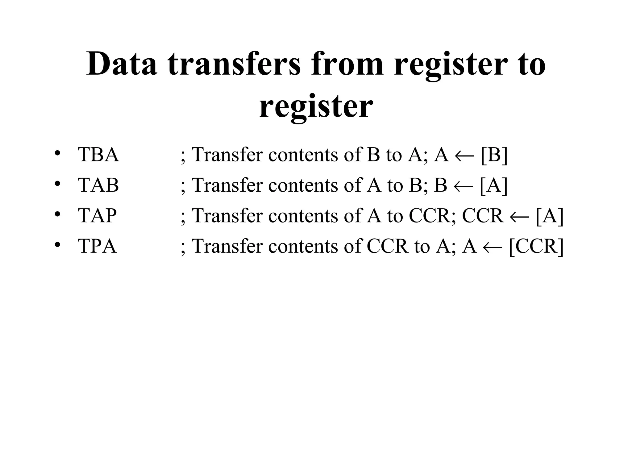Data transfers from register to
               register
•   TBA   ; Transfer contents of B to A; A ← [B]
•   TAB   ; Transfer contents of A to B; B ← [A]
•   TAP   ; Transfer contents of A to CCR; CCR ← [A]
•   TPA   ; Transfer contents of CCR to A; A ← [CCR]
 