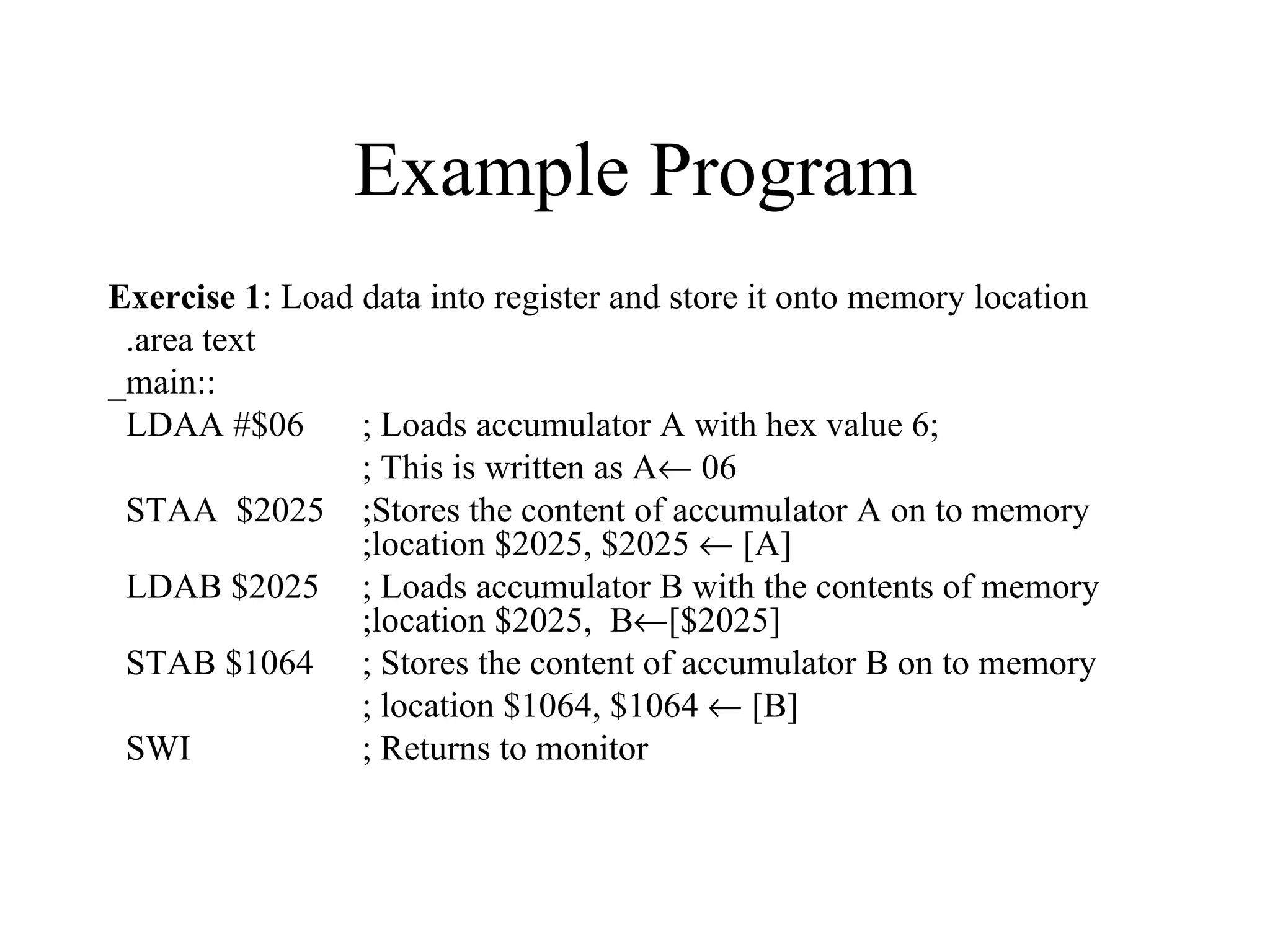 Example Program
Exercise 1: Load data into register and store it onto memory location
 .area text
_main::
 LDAA #$06       ; Loads accumulator A with hex value 6;
                 ; This is written as A← 06
 STAA $2025 ;Stores the content of accumulator A on to memory
                 ;location $2025, $2025 ← [A]
 LDAB $2025 ; Loads accumulator B with the contents of memory
                 ;location $2025, B←[$2025]
 STAB $1064 ; Stores the content of accumulator B on to memory
                 ; location $1064, $1064 ← [B]
 SWI             ; Returns to monitor
 