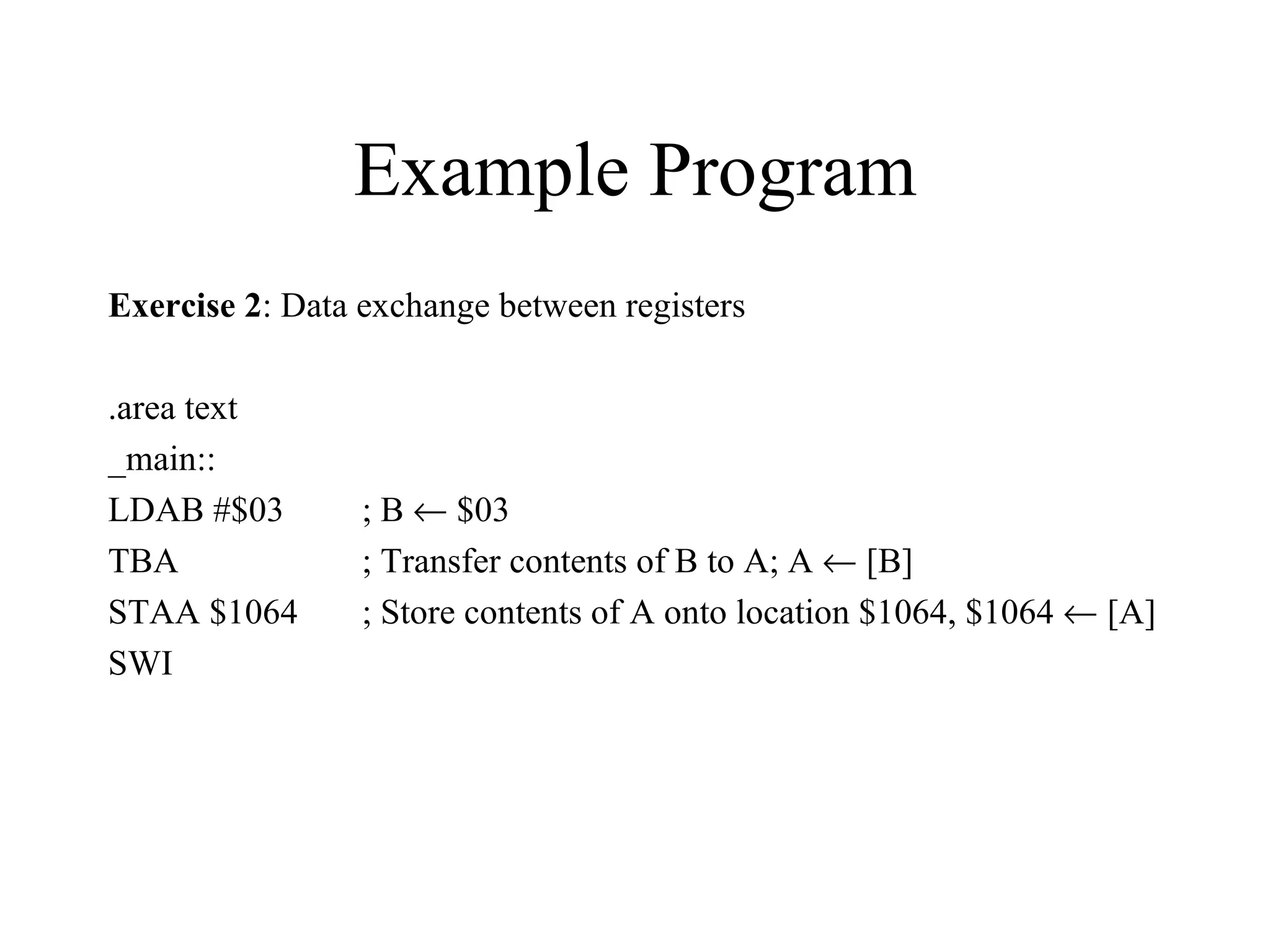 Example Program
Exercise 2: Data exchange between registers

.area text
_main::
LDAB #$03        ; B ← $03
TBA              ; Transfer contents of B to A; A ← [B]
STAA $1064       ; Store contents of A onto location $1064, $1064 ← [A]
SWI
 