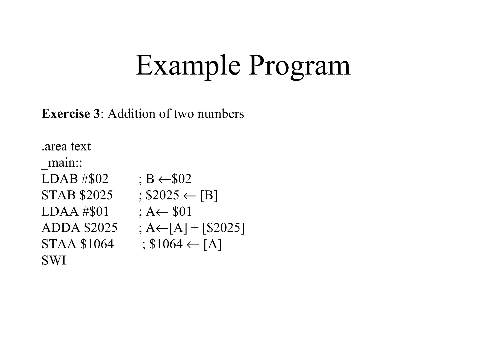 Example Program
Exercise 3: Addition of two numbers

.area text
_main::
LDAB #$02       ; B ←$02
STAB $2025      ; $2025 ← [B]
LDAA #$01       ; A← $01
ADDA $2025      ; A←[A] + [$2025]
STAA $1064       ; $1064 ← [A]
SWI
 
