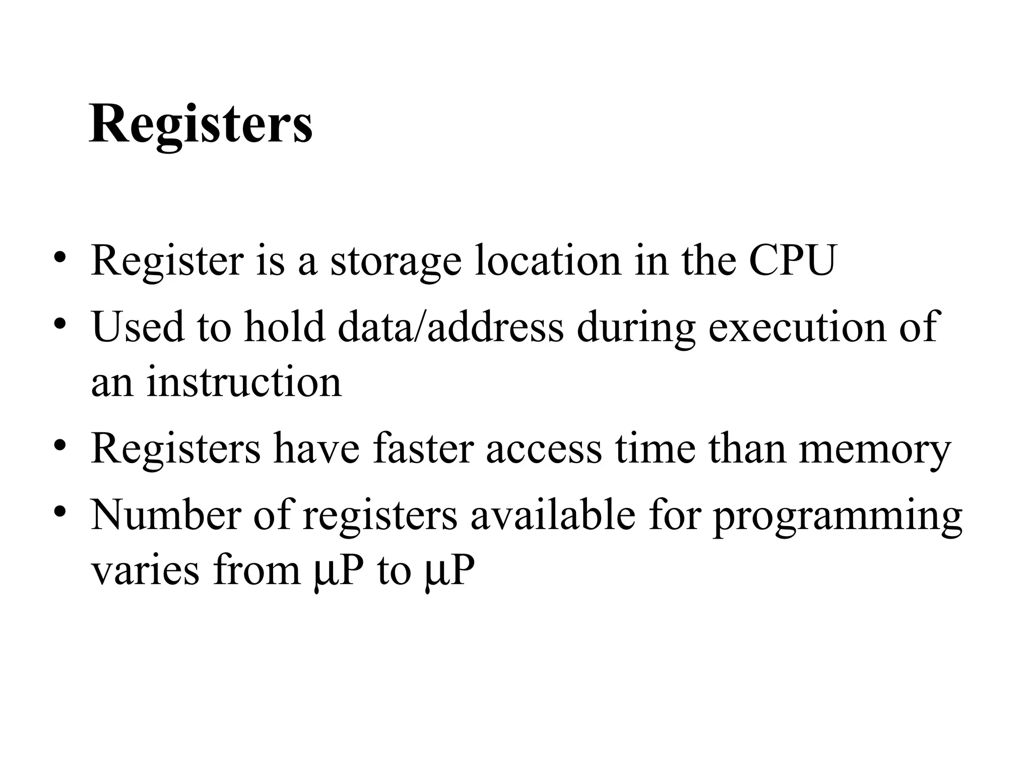Registers

• Register is a storage location in the CPU
• Used to hold data/address during execution of
  an instruction
• Registers have faster access time than memory
• Number of registers available for programming
  varies from µP to µP
 