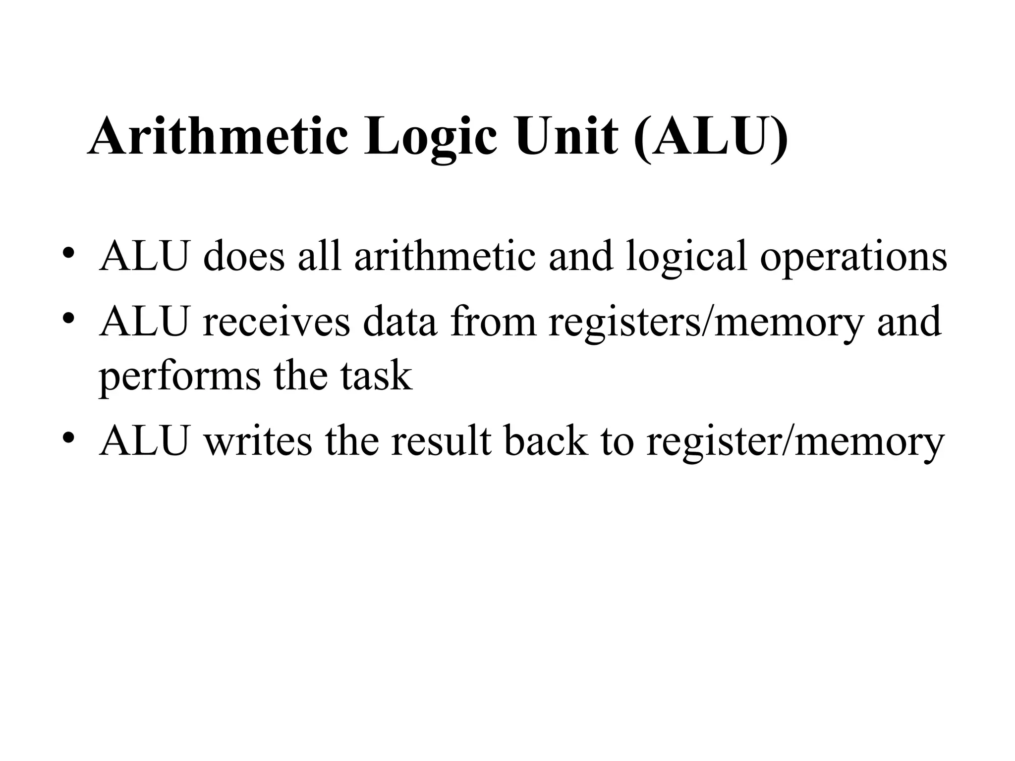 Arithmetic Logic Unit (ALU)

• ALU does all arithmetic and logical operations
• ALU receives data from registers/memory and
  performs the task
• ALU writes the result back to register/memory
 