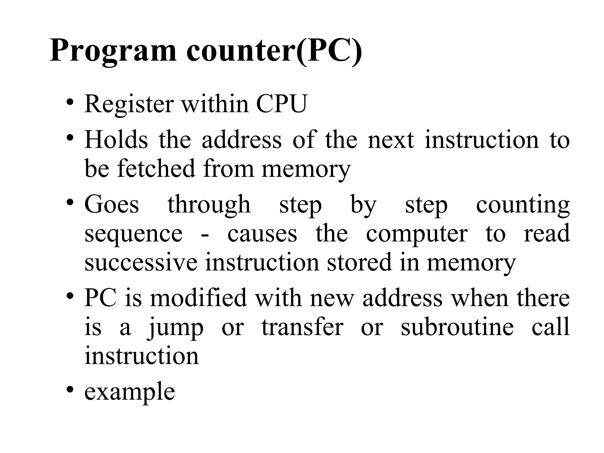 Program counter(PC)
• Register within CPU
• Holds the address of the next instruction to
  be fetched from memory
• Goes through step by step counting
  sequence - causes the computer to read
  successive instruction stored in memory
• PC is modified with new address when there
  is a jump or transfer or subroutine call
  instruction
• example
 