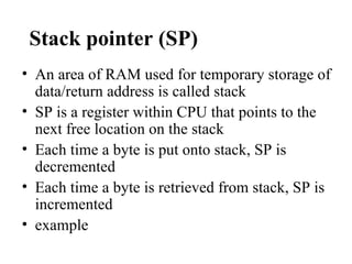 Stack pointer (SP)
• An area of RAM used for temporary storage of
  data/return address is called stack
• SP is a register within CPU that points to the
  next free location on the stack
• Each time a byte is put onto stack, SP is
  decremented
• Each time a byte is retrieved from stack, SP is
  incremented
• example
 