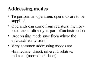 Addressing modes
• To perform an operation, operands are to be
  supplied
• Operands can come from registers, memory
  locations or directly as part of an instruction
• Addressing mode says from where the
  operands come from
• Very common addressing modes are
  -Immediate, direct, inherent, relative,
  indexed (more detail later)
 