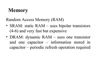 Memory
Random Access Memory (RAM)
• SRAM: static RAM – uses bipolar transistors
  (4-6) and very fast but expensive
• DRAM: dynamic RAM – uses one transistor
  and one capacitor – information stored in
  capacitor – periodic refresh operation required
 