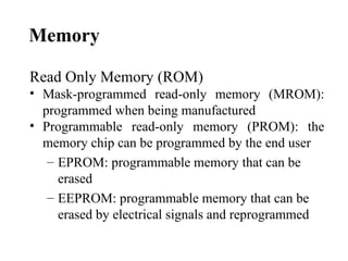 Memory

Read Only Memory (ROM)
• Mask-programmed read-only memory (MROM):
  programmed when being manufactured
• Programmable read-only memory (PROM): the
  memory chip can be programmed by the end user
   – EPROM: programmable memory that can be
     erased
   – EEPROM: programmable memory that can be
     erased by electrical signals and reprogrammed
 
