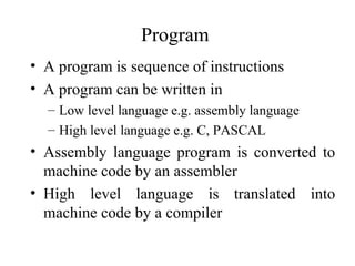 Program
• A program is sequence of instructions
• A program can be written in
  – Low level language e.g. assembly language
  – High level language e.g. C, PASCAL
• Assembly language program is converted to
  machine code by an assembler
• High level language is translated into
  machine code by a compiler
 