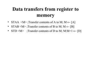 Data transfers from register to
              memory
• STAA <M> ;Transfer contents of A to M; M ← [A]
• STAB <M> ;Transfer contents of B to M; M ← [B]
• STD <M> ;Transfer contents of D to M; M:M+1 ← [D]
 
