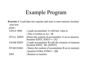 Example Program
Exercise 1: Load data into register and store it onto memory location
 .area text
_main::
 LDAA #$06       ; Loads accumulator A with hex value 6;
                 ; This is written as A← 06
 STAA $2025 ;Stores the content of accumulator A on to memory
                 ;location $2025, $2025 ← [A]
 LDAB $2025 ; Loads accumulator B with the contents of memory
                 ;location $2025, B←[$2025]
 STAB $1064 ; Stores the content of accumulator B on to memory
                 ; location $1064, $1064 ← [B]
 SWI             ; Returns to monitor
 