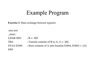 Example Program
Exercise 2: Data exchange between registers

.area text
_main::
LDAB #$03        ; B ← $03
TBA              ; Transfer contents of B to A; A ← [B]
STAA $1064       ; Store contents of A onto location $1064, $1064 ← [A]
SWI
 