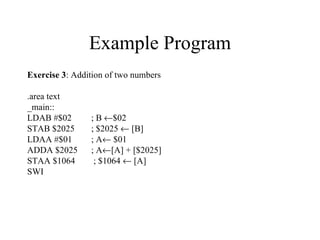 Example Program
Exercise 3: Addition of two numbers

.area text
_main::
LDAB #$02       ; B ←$02
STAB $2025      ; $2025 ← [B]
LDAA #$01       ; A← $01
ADDA $2025      ; A←[A] + [$2025]
STAA $1064       ; $1064 ← [A]
SWI
 
