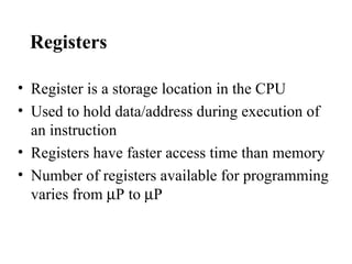 Registers

• Register is a storage location in the CPU
• Used to hold data/address during execution of
  an instruction
• Registers have faster access time than memory
• Number of registers available for programming
  varies from µP to µP
 